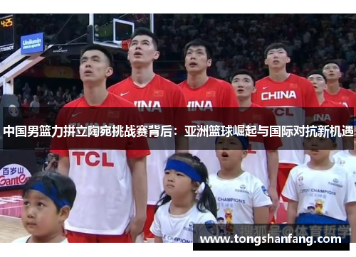 中国男篮力拼立陶宛挑战赛背后：亚洲篮球崛起与国际对抗新机遇