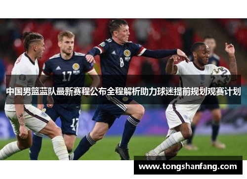 中国男篮蓝队最新赛程公布全程解析助力球迷提前规划观赛计划
