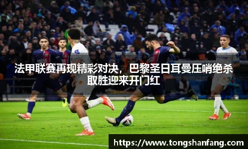 法甲联赛再现精彩对决，巴黎圣日耳曼压哨绝杀取胜迎来开门红