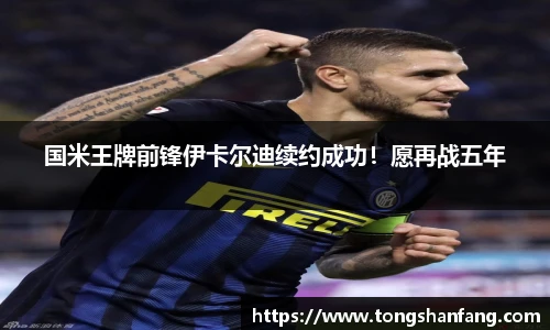 国米王牌前锋伊卡尔迪续约成功！愿再战五年